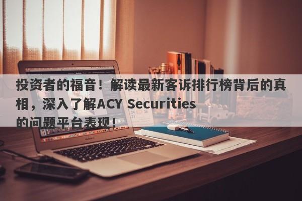 投资者的福音！解读最新客诉排行榜背后的真相，深入了解ACY Securities的问题平台表现！-第1张图片-要懂汇