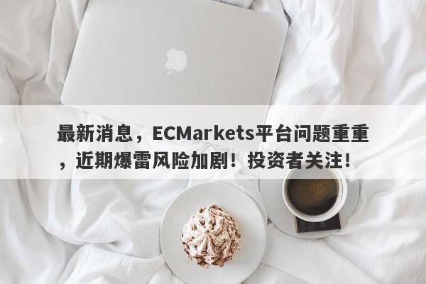 最新消息，ECMarkets平台问题重重，近期爆雷风险加剧！投资者关注！-第1张图片-要懂汇