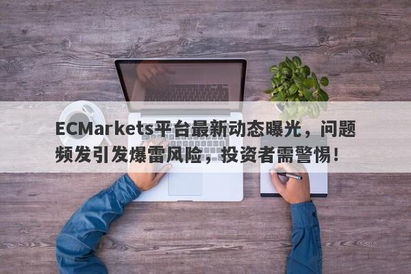 ECMarkets平台最新动态曝光，问题频发引发爆雷风险，投资者需警惕！-第1张图片-要懂汇