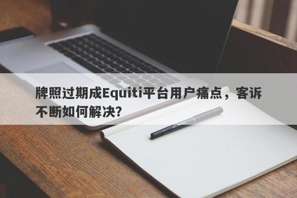 牌照过期成Equiti平台用户痛点，客诉不断如何解决？-第1张图片-要懂汇