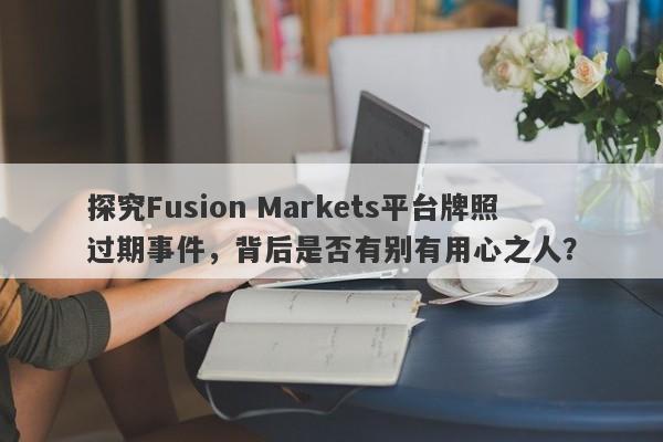 探究Fusion Markets平台牌照过期事件，背后是否有别有用心之人？-第1张图片-要懂汇