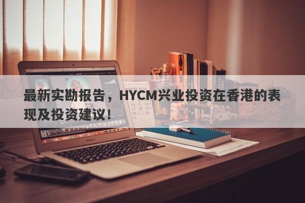 最新实勘报告，HYCM兴业投资在香港的表现及投资建议！-第1张图片-要懂汇