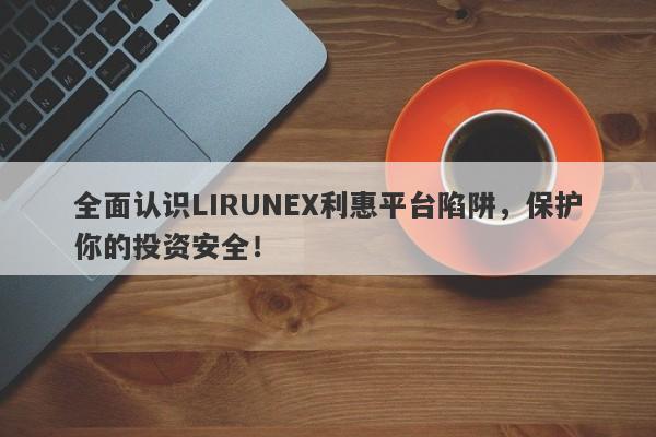 全面认识LIRUNEX利惠平台陷阱，保护你的投资安全！-第1张图片-要懂汇