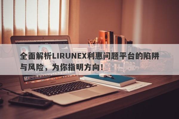 全面解析LIRUNEX利惠问题平台的陷阱与风险，为你指明方向！-第1张图片-要懂汇