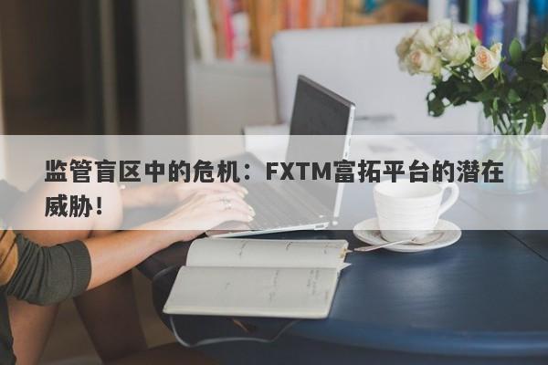 监管盲区中的危机：FXTM富拓平台的潜在威胁！-第1张图片-要懂汇