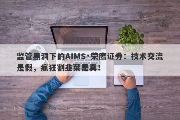 监管黑洞下的AIMS·荣鹰证券：技术交流是假，疯狂割韭菜是真！-第1张图片-要懂汇