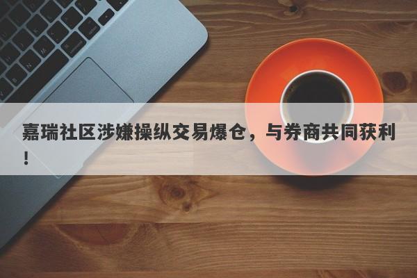 嘉瑞社区涉嫌操纵交易爆仓，与券商共同获利！-第1张图片-要懂汇