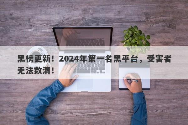 黑榜更新！2024年第一名黑平台，受害者无法数清！-第1张图片-要懂汇