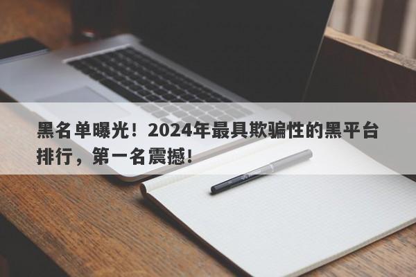 黑名单曝光！2024年最具欺骗性的黑平台排行，第一名震撼！-第1张图片-要懂汇