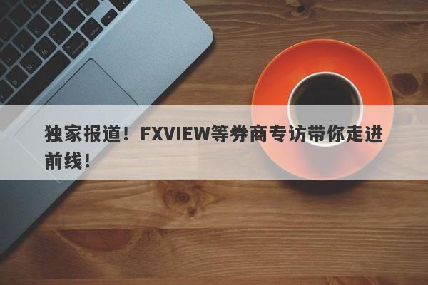 独家报道！FXVIEW等券商专访带你走进前线！-第1张图片-要懂汇