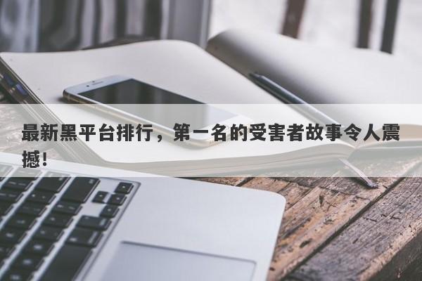 最新黑平台排行，第一名的受害者故事令人震撼！-第1张图片-要懂汇