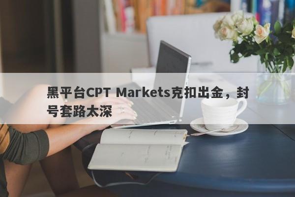 黑平台CPT Markets克扣出金，封号套路太深-第1张图片-要懂汇