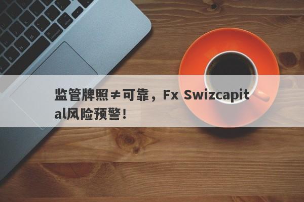 监管牌照≠可靠，Fx Swizcapital风险预警！-第1张图片-要懂汇