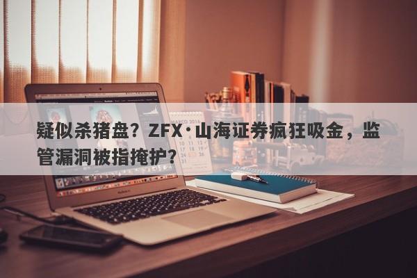 疑似杀猪盘？ZFX·山海证券疯狂吸金，监管漏洞被指掩护？-第1张图片-要懂汇