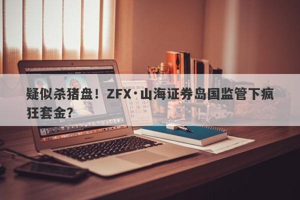 疑似杀猪盘！ZFX·山海证券岛国监管下疯狂套金？-第1张图片-要懂汇