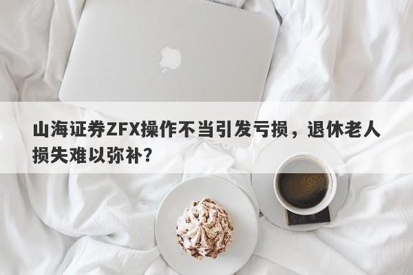 山海证券ZFX操作不当引发亏损，退休老人损失难以弥补？-第1张图片-要懂汇