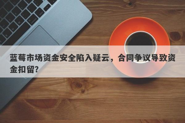 蓝莓市场资金安全陷入疑云，合同争议导致资金扣留？-第1张图片-要懂汇