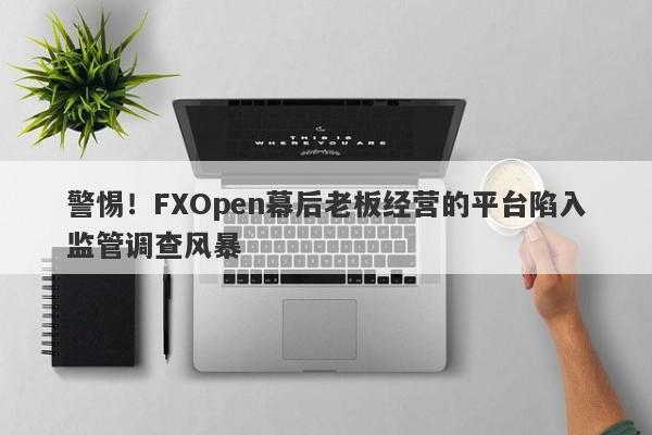 警惕！FXOpen幕后老板经营的平台陷入监管调查风暴-第1张图片-要懂汇