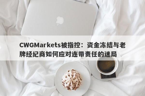 CWGMarkets被指控：资金冻结与老牌经纪商如何应对连带责任的迷局-第1张图片-要懂汇