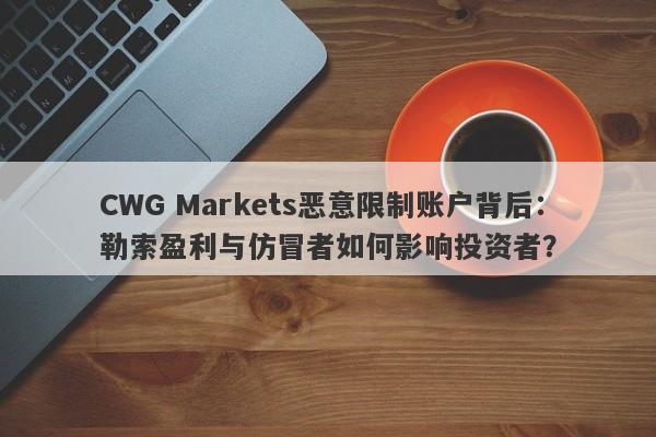 CWG Markets恶意限制账户背后：勒索盈利与仿冒者如何影响投资者？-第1张图片-要懂汇