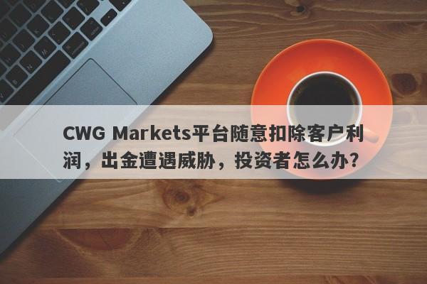 CWG Markets平台随意扣除客户利润，出金遭遇威胁，投资者怎么办？-第1张图片-要懂汇