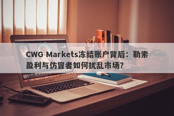 CWG Markets冻结账户背后：勒索盈利与仿冒者如何扰乱市场？-第1张图片-要懂汇