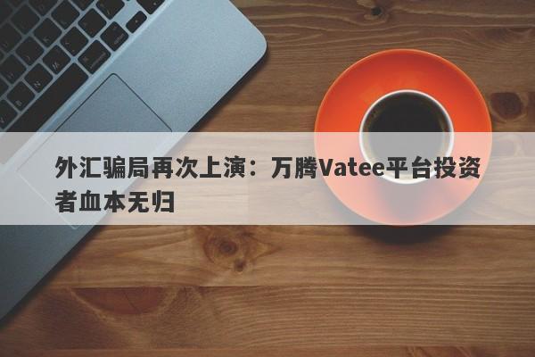 外汇骗局再次上演：万腾Vatee平台投资者血本无归-第1张图片-要懂汇