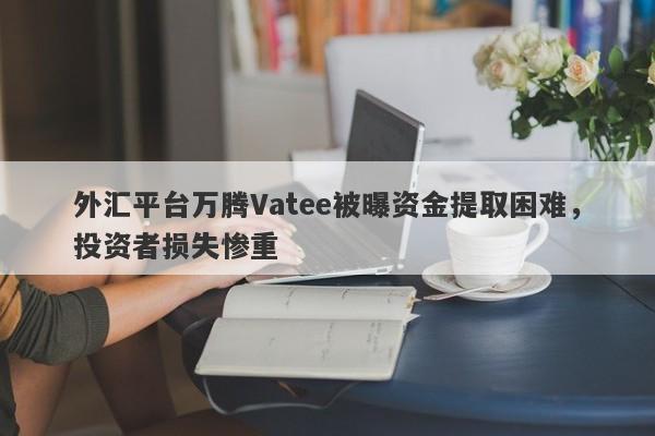 外汇平台万腾Vatee被曝资金提取困难，投资者损失惨重-第1张图片-要懂汇