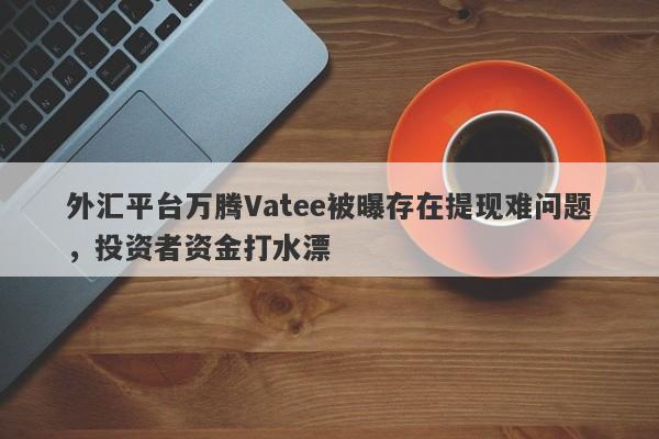 外汇平台万腾Vatee被曝存在提现难问题，投资者资金打水漂-第1张图片-要懂汇