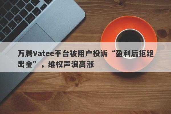 万腾Vatee平台被用户投诉“盈利后拒绝出金”，维权声浪高涨-第1张图片-要懂汇