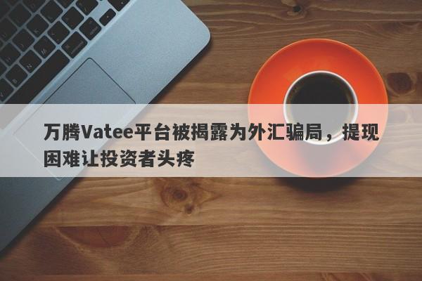 万腾Vatee平台被揭露为外汇骗局，提现困难让投资者头疼-第1张图片-要懂汇