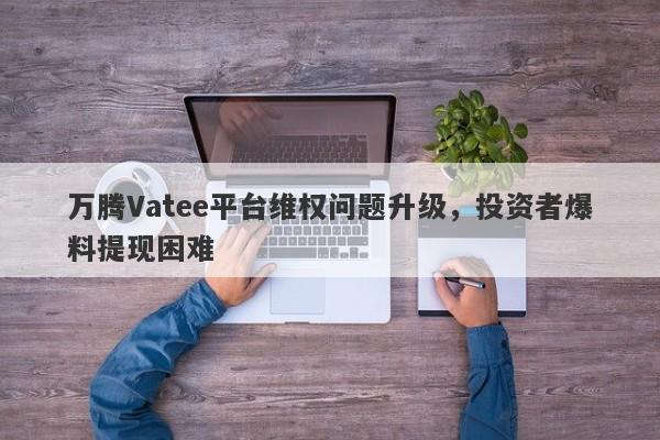 万腾Vatee平台维权问题升级，投资者爆料提现困难-第1张图片-要懂汇