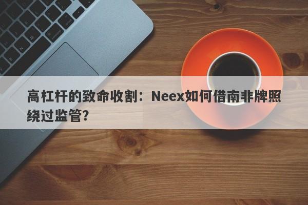 高杠杆的致命收割：Neex如何借南非牌照绕过监管？-第1张图片-要懂汇