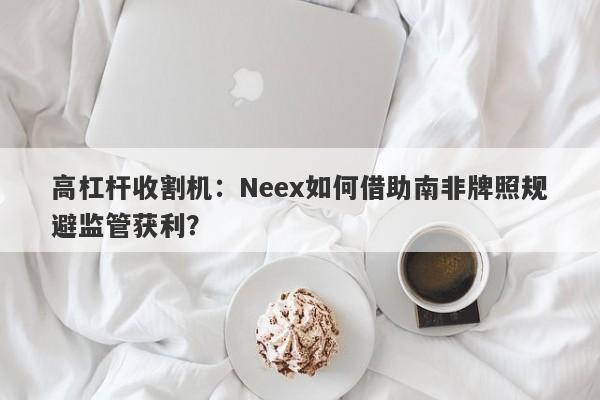 高杠杆收割机：Neex如何借助南非牌照规避监管获利？-第1张图片-要懂汇