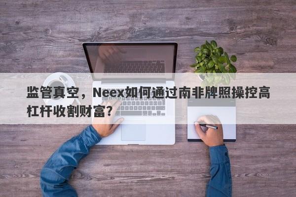 监管真空，Neex如何通过南非牌照操控高杠杆收割财富？-第1张图片-要懂汇