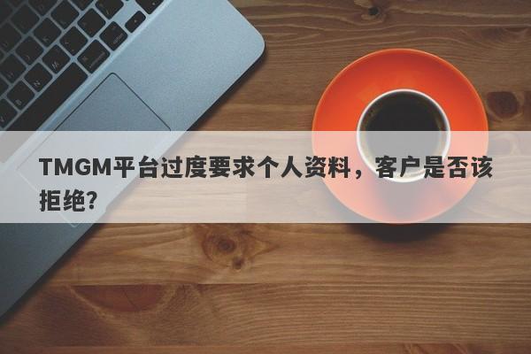 TMGM平台过度要求个人资料，客户是否该拒绝？-第1张图片-要懂汇