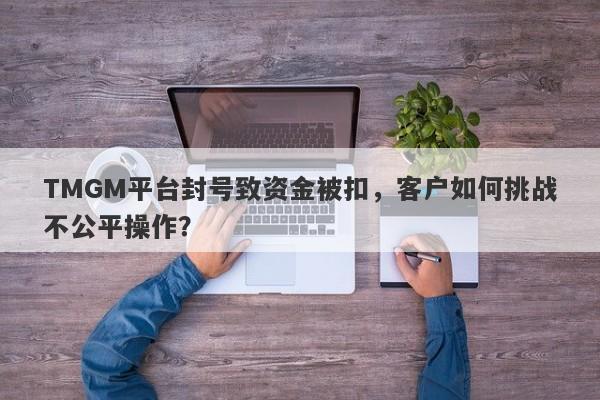 TMGM平台封号致资金被扣，客户如何挑战不公平操作？-第1张图片-要懂汇