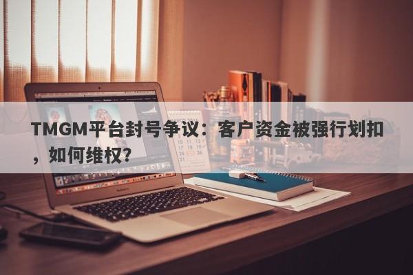 TMGM平台封号争议：客户资金被强行划扣，如何维权？-第1张图片-要懂汇