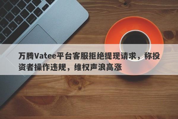 万腾Vatee平台客服拒绝提现请求，称投资者操作违规，维权声浪高涨-第1张图片-要懂汇