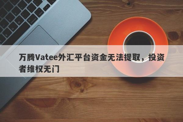 万腾Vatee外汇平台资金无法提取，投资者维权无门-第1张图片-要懂汇