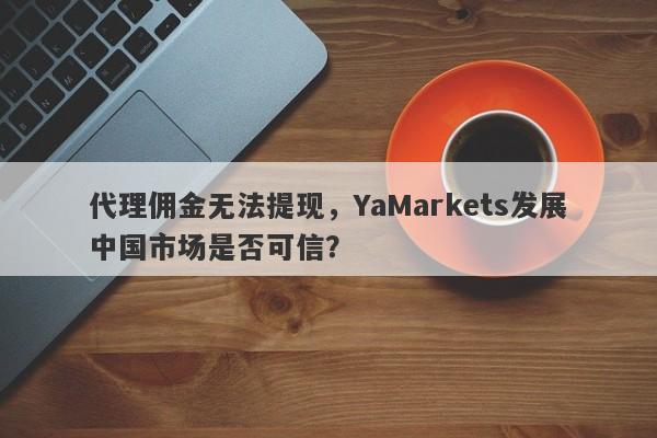 代理佣金无法提现，YaMarkets发展中国市场是否可信？-第1张图片-要懂汇