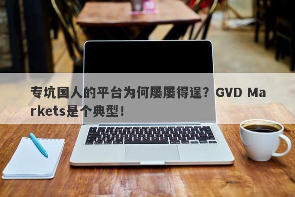 专坑国人的平台为何屡屡得逞？GVD Markets是个典型！-第1张图片-要懂汇