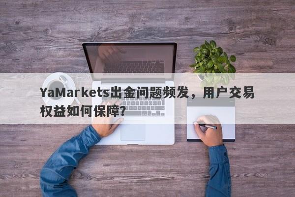 YaMarkets出金问题频发，用户交易权益如何保障？-第1张图片-要懂汇