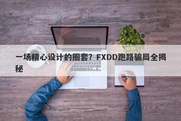 一场精心设计的圈套？FXDD跑路骗局全揭秘-第1张图片-要懂汇