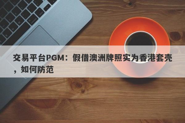 交易平台PGM：假借澳洲牌照实为香港套壳，如何防范-第1张图片-要懂汇