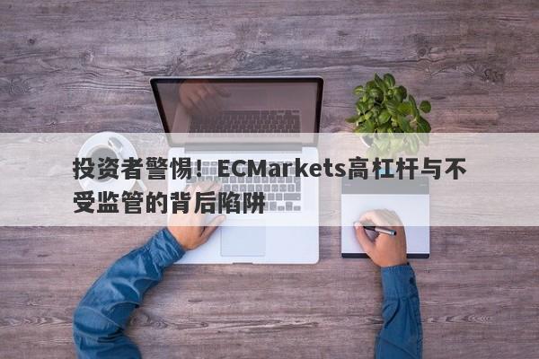 投资者警惕！ECMarkets高杠杆与不受监管的背后陷阱-第1张图片-要懂汇