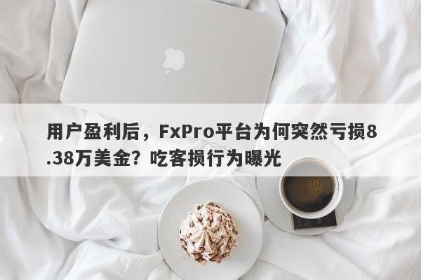 用户盈利后，FxPro平台为何突然亏损8.38万美金？吃客损行为曝光-第1张图片-要懂汇