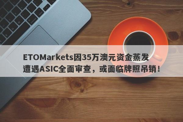 ETOMarkets因35万澳元资金蒸发遭遇ASIC全面审查，或面临牌照吊销！-第1张图片-要懂汇