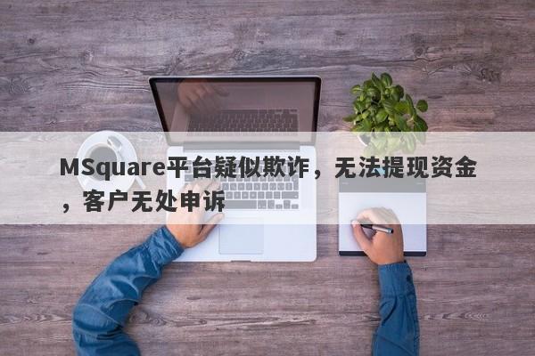 MSquare平台疑似欺诈，无法提现资金，客户无处申诉-第1张图片-要懂汇